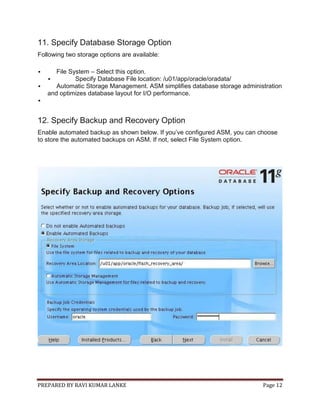 PREPARED BY RAVI KUMAR LANKE Page 12
11. Specify Database Storage Option
Following two storage options are available:
 File System – Select this option.
 Specify Database File location: /u01/app/oracle/oradata/
 Automatic Storage Management. ASM simplifies database storage administration
and optimizes database layout for I/O performance.

12. Specify Backup and Recovery Option
Enable automated backup as shown below. If you’ve configured ASM, you can choose
to store the automated backups on ASM. If not, select File System option.
 