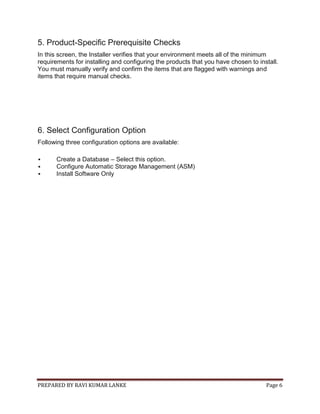 PREPARED BY RAVI KUMAR LANKE Page 6
5. Product-Specific Prerequisite Checks
In this screen, the Installer verifies that your environment meets all of the minimum
requirements for installing and configuring the products that you have chosen to install.
You must manually verify and confirm the items that are flagged with warnings and
items that require manual checks.
6. Select Configuration Option
Following three configuration options are available:
 Create a Database – Select this option.
 Configure Automatic Storage Management (ASM)
 Install Software Only
 