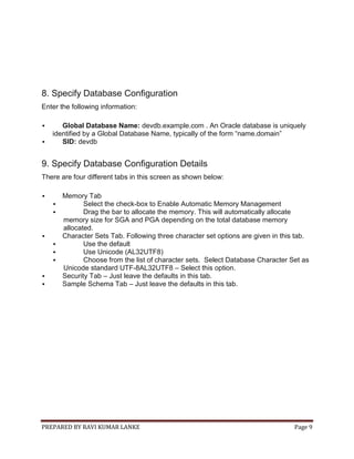 PREPARED BY RAVI KUMAR LANKE Page 9
8. Specify Database Configuration
Enter the following information:
 Global Database Name: devdb.example.com . An Oracle database is uniquely
identified by a Global Database Name, typically of the form “name.domain”
 SID: devdb
9. Specify Database Configuration Details
There are four different tabs in this screen as shown below:
 Memory Tab
 Select the check-box to Enable Automatic Memory Management
 Drag the bar to allocate the memory. This will automatically allocate
memory size for SGA and PGA depending on the total database memory
allocated.
 Character Sets Tab. Following three character set options are given in this tab.
 Use the default
 Use Unicode (AL32UTF8)
 Choose from the list of character sets. Select Database Character Set as
Unicode standard UTF-8AL32UTF8 – Select this option.
 Security Tab – Just leave the defaults in this tab.
 Sample Schema Tab – Just leave the defaults in this tab.
 