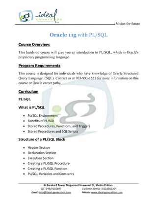 Vision for future


                       Oracle 11g with PL/SQL
Course Overview:

This hands-on course will give you an introduction to PL/SQL, which is Oracle's
proprietary programming language.

Program Requirements

This course is designed for individuals who have knowledge of Oracle Structured
Query Language. (SQL). Contact us at 703-993-1551 for more information on this
course or Oracle career paths.

Curriculum

PL/SQL

What is PL/SQL
      PL/SQL Environment
      Benefits of PL/SQL
      Stored Procedures, Functions, and Triggers
      Stored Procedures and SQL Scripts

Structure of a PL/SQL Block
      Header Section
      Declaration Section
      Execution Section
      Creating a PL/SQL Procedure
      Creating a PL/SQL Function
      PL/SQL Variables and Constants


                     Al Baraka-2 Tower Mogamaa Elmawakef St, Shebin El-Kom.
                Tel : 048/9102897                 Customer Service : 0102502304
         Email : info@ideal-generation.com        Website: www.ideal-generation.com
 