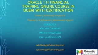 ORACLE 11I FINANCIAL
TRAINING ONLINE COURSE IN
DUBAI WITH CERTIFICATION
Online | classroom| Corporate
Training | certifications | placements| support
CONTACT US:
MAGNIFIC TRAINING
INDIA +91-9052666559
USA : +1-678-693-3475
info@magnifictraining.com
www.magnifictraining.com
 