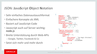 Copyright © 2014 Oracle and/or its affiliates. All rights reserved. | 
JSON: JavaScript Object Notation 
•Sehr einfaches Datenaustauschformat 
•Einfachere Konzepte als XML 
•Basiert auf JavaScript-Code 
•Javascript auch auf Server wichtig: node.js 
•Breite Unterstützung durch Web-APIs 
–Google, Twitter, Facebook & Co 
•Setzt sich mehr und mehr durch 
{ "PONumber" : 1600, "Reference" : "ABULL-20140421“, "Requestor" : "Alexis Bull“, "User" : "ABULL“, "CostCenter" : "A50“, "ShippingInstructions" : { "name" : "Alexis Bull“, "Address" : { ... }, "Phone" : [ ... ] }, "Special Instructions" : null, "AllowPartialShipment" : true, "LineItems" : [{ "ItemNumber" : 1, "Part" : { "Description" : "One Magic Christmas“, "UnitPrice" : 19.95, "UPCCode" : 13131092899 }, "Quantity" : 9 }, {…} ] }  