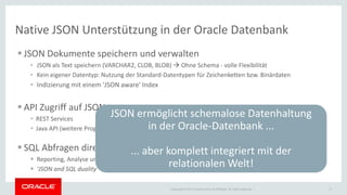 Copyright © 2014 Oracle and/or its affiliates. All rights reserved. | 
Native JSON Unterstützung in der Oracle Datenbank 
JSON Dokumente speichern und verwalten 
•JSON als Text speichern (VARCHAR2, CLOB, BLOB)  Ohne Schema - volle Flexibilität 
•Kein eigener Datentyp: Nutzung der Standard-Datentypen für Zeichenketten bzw. Binärdaten 
•Indizierung mit einem 'JSON aware' Index 
API Zugriff auf JSON 
•REST Services 
•Java API (weitere Programmiersprachen in Planung) 
SQL Abfragen direkt auf JSON-Dokumente 
Reporting, Analyse und relationaler Zugriff direkt auf JSON-Dokumente 
'JSON and SQL duality' 
17 
JSON ermöglicht schemalose Datenhaltung 
in der Oracle-Datenbank ... 
... aber komplett integriert mit der relationalen Welt!  