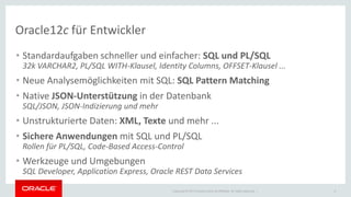Copyright © 2014 Oracle and/or its affiliates. All rights reserved. | 
Oracle12c für Entwickler 
•Standardaufgaben schneller und einfacher: SQL und PL/SQL 32k VARCHAR2, PL/SQL WITH-Klausel, Identity Columns, OFFSET-Klausel ... 
•Neue Analysemöglichkeiten mit SQL: SQL Pattern Matching 
•Native JSON-Unterstützung in der Datenbank SQL/JSON, JSON-Indizierung und mehr 
•Unstrukturierte Daten: XML, Texte und mehr ... 
•Sichere Anwendungen mit SQL und PL/SQL Rollen für PL/SQL, Code-Based Access-Control 
•Werkzeuge und Umgebungen SQL Developer, Application Express, Oracle REST Data Services 
2  