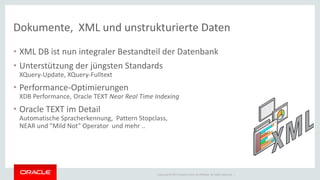 Copyright © 2014 Oracle and/or its affiliates. All rights reserved. | 
Dokumente, XML und unstrukturierte Daten 
• XML DB ist nun integraler Bestandteil der Datenbank 
• Unterstützung der jüngsten Standards 
XQuery-Update, XQuery-Fulltext 
• Performance-Optimierungen 
XDB Performance, Oracle TEXT Near Real Time Indexing 
• Oracle TEXT im Detail 
Automatische Spracherkennung, Pattern Stopclass, 
NEAR und "Mild Not" Operator und mehr .. 
 
