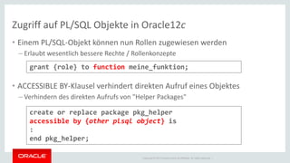 Copyright © 2014 Oracle and/or its affiliates. All rights reserved. | 
Zugriff auf PL/SQL Objekte in Oracle12c 
•Einem PL/SQL-Objekt können nun Rollen zugewiesen werden 
–Erlaubt wesentlich bessere Rechte / Rollenkonzepte 
•ACCESSIBLE BY-Klausel verhindert direkten Aufruf eines Objektes 
–Verhindern des direkten Aufrufs von "Helper Packages" 
grant {role} to function meine_funktion; 
create or replace package pkg_helper accessible by {other plsql object} is : end pkg_helper;  