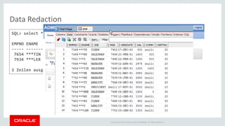 Copyright © 2014 Oracle and/or its affiliates. All rights reserved. | 
Data Redaction 
SQL> select * from emp where ename like 'M%' ; 
EMPNO ENAME JOB MGR HIREDATE SAL COMM DEPTNO 
----- ---------- --------- ----- ------------------- ----- ----- ------ 
7654 ***TIN SALESMAN 7698 28.09.1981 00:00:00 1250 1400 30 
7934 ***LER CLERK 7782 23.01.1982 00:00:00 1300 10 
2 Zeilen ausgewählt.  