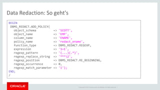 Copyright © 2014 Oracle and/or its affiliates. All rights reserved. | 
Data Redaction: So geht's 
BEGIN 
DBMS_REDACT.ADD_POLICY( 
object_schema => 'SCOTT', 
object_name => 'EMP', 
column_name => 'ENAME', 
policy_name => 'redact_ename', 
function_type => DBMS_REDACT.REGEXP, 
expression => '1=1', 
regexp_pattern => '(...)(.*)', 
regexp_replace_string => '***2', 
regexp_position => DBMS_REDACT.RE_BEGINNING, 
regexp_occurrence => 0, 
regexp_match_parameter => 'i'); 
END; 
/  