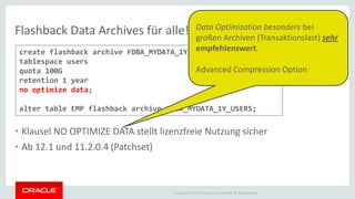 Copyright © 2014 Oracle and/or its affiliates. All rights reserved. | 
Flashback Data Archives für alle! 
•Klausel NO OPTIMIZE DATA stellt lizenzfreie Nutzung sicher 
•Ab 12.1 und 11.2.0.4 (Patchset) 
create flashback archive FDBA_MYDATA_1Y_USERS tablespace users quota 100G retention 1 year no optimize data; alter table EMP flashback archive FDBA_MYDATA_1Y_USERS; 
Data Optimization besonders bei großen Archiven (Transaktionslast) sehr empfehlenswert. Advanced Compression Option  