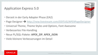 Copyright © 2014 Oracle and/or its affiliates. All rights reserved. | 
Application Express 5.0 
•Derzeit in der Early Adopter Phase (EA2) 
•Page Designer  http://new.livestream.com/ODTUG/APEXPageDesigner 
•Universal Theme, Theme Styles and Options, Font Awesome 
•Verbessertes File-Handling 
•Neue PL/SQL-Pakete: APEX_ZIP, APEX_JSON 
•Viele kleinere Verbesserungen im Detail  