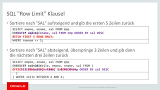 Copyright © 2014 Oracle and/or its affiliates. All rights reserved. | 
SQL "Row Limit" Klausel 
•Sortiere nach "SAL" aufsteigend und gib die ersten 5 Zeilen zurück 
•Sortiere nach "SAL" absteigend, überspringe 3 Zeilen und gib dann die nächsten drei Zeilen zurück 
SELECT empno, ename, sal FROM emp ORDER BY sal ASC FETCH FIRST 5 ROWS ONLY; 
SELECT empno, ename, sal FROM emp ORDER BY sal DESC OFFSET 3 ROWS FETCH FIRST 3 ROWS ONLY; 
( SELECT rownum zeile, empno, ename, sal FROM ( SELECT empno, ename, sal FROM emp ORDER BY sal DESC ) ) WHERE zeile BETWEEN 4 AND 6; 
( SELECT empno, ename, sal FROM emp ORDER BY sal DESC ) WHERE rownum <= 5;  