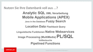 Copyright © 2014 Oracle and/or its affiliates. All rights reserved. | 
Nutzen Sie Ihre Datenbank voll aus ...? 
Analytic SQL XML Verarbeitung Mobile Applications (APEX) Java in the Database Fuzzy Search Location Data Flashback Query Linguistische Funktionen Native Webservices Image Processing (MultiMedia) PL/SQL Volltextsuche Pipelined Functions  
