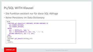 Copyright © 2014 Oracle and/or its affiliates. All rights reserved. | 
PL/SQL WITH Klausel 
WITH FUNCTION get_domain(url VARCHAR2) RETURN VARCHAR2 IS pos BINARY_INTEGER; len BINARY_INTEGER; BEGIN pos := INSTR(url, 'www.'); len := INSTR(SUBSTR(url, pos + 4), '.') - 1; RETURN SUBSTR(url, pos + 4, len); END; SELECT DISTINCT get_domain(catalog_url) FROM orders; 
•Die Funktion existiert nur für diese SQL-Abfrage 
•Keine Persistenz im Data Dictionary  