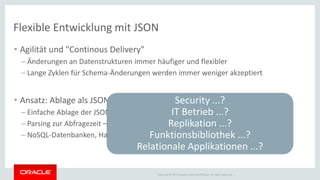 Copyright © 2014 Oracle and/or its affiliates. All rights reserved. | 
Flexible Entwicklung mit JSON 
•Agilität und "Continous Delivery" 
–Änderungen an Datenstrukturen immer häufiger und flexibler 
–Lange Zyklen für Schema-Änderungen werden immer weniger akzeptiert 
•Ansatz: Ablage als JSON und Parsing zur Query Zeit 
–Einfache Ablage der JSON-Dokumente in einem 'Document Store' 
–Parsing zur Abfragezeit – fehlende Attribute "fehlen dann einfach" 
–NoSQL-Datenbanken, Hadoop Cluster 
Security ...? IT Betrieb ...? Replikation ...? Funktionsbibliothek ...? Relationale Applikationen ...?  