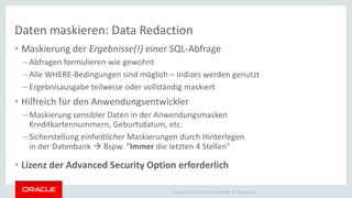 Copyright © 2014 Oracle and/or its affiliates. All rights reserved. | 
Daten maskieren: Data Redaction 
•Maskierung der Ergebnisse(!) einer SQL-Abfrage 
–Abfragen formulieren wie gewohnt 
–Alle WHERE-Bedingungen sind möglich – Indizes werden genutzt 
–Ergebnisausgabe teilweise oder vollständig maskiert 
•Hilfreich für den Anwendungsentwickler 
–Maskierung sensibler Daten in der Anwendungsmasken Kreditkartennummern, Geburtsdatum, etc. 
–Sicherstellung einheitlicher Maskierungen durch Hinterlegen in der Datenbank  Bspw. "Immer die letzten 4 Stellen" 
•Lizenz der Advanced Security Option erforderlich  