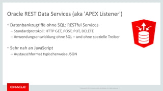 Copyright © 2014 Oracle and/or its affiliates. All rights reserved. | 
Oracle REST Data Services (aka 'APEX Listener') 
•Datenbankzugriffe ohne SQL: RESTful Services 
–Standardprotokoll: HTTP GET, POST, PUT, DELETE 
–Anwendungsentwicklung ohne SQL – und ohne spezielle Treiber 
•Sehr nah an JavaScript 
–Austauschformat typischerweise JSON  