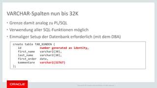 Copyright © 2014 Oracle and/or its affiliates. All rights reserved. | 
VARCHAR-Spalten nun bis 32K 
•Grenze damit analog zu PL/SQL 
•Verwendung aller SQL-Funktionen möglich 
•Einmaliger Setup der Datenbank erforderlich (mit dem DBA) 
create table TAB_KUNDEN ( 
id number generated as identity, 
first_name varchar2(30), 
last_name varchar2(30), 
first_order date, kommentare varchar2(32767) );  