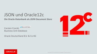 JSON und Oracle12c 
Die Oracle-Datenbank als JSON Document Store 
Copyright © 2014 Oracle and/or its affiliates. All rights reserved. | 
Carsten Czarski 
Business Unit Database 
Oracle Deutschland B.V. & Co KG 
 