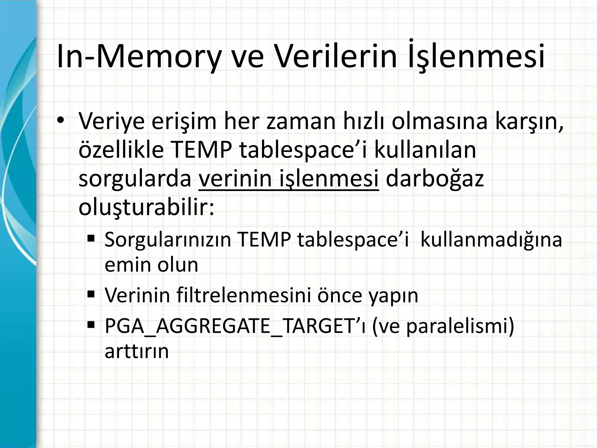 In-Memory ve Verilerin İşlenmesi
• Veriye erişim her zaman hızlı olmasına karşın,
özellikle TEMP tablespace’i kullanılan
sorgularda verinin işlenmesi darboğaz
oluşturabilir:
 Sorgularınızın TEMP tablespace’i kullanmadığına
emin olun
 Verinin filtrelenmesini önce yapın
 PGA_AGGREGATE_TARGET’ı (ve paralelismi)
arttırın
 