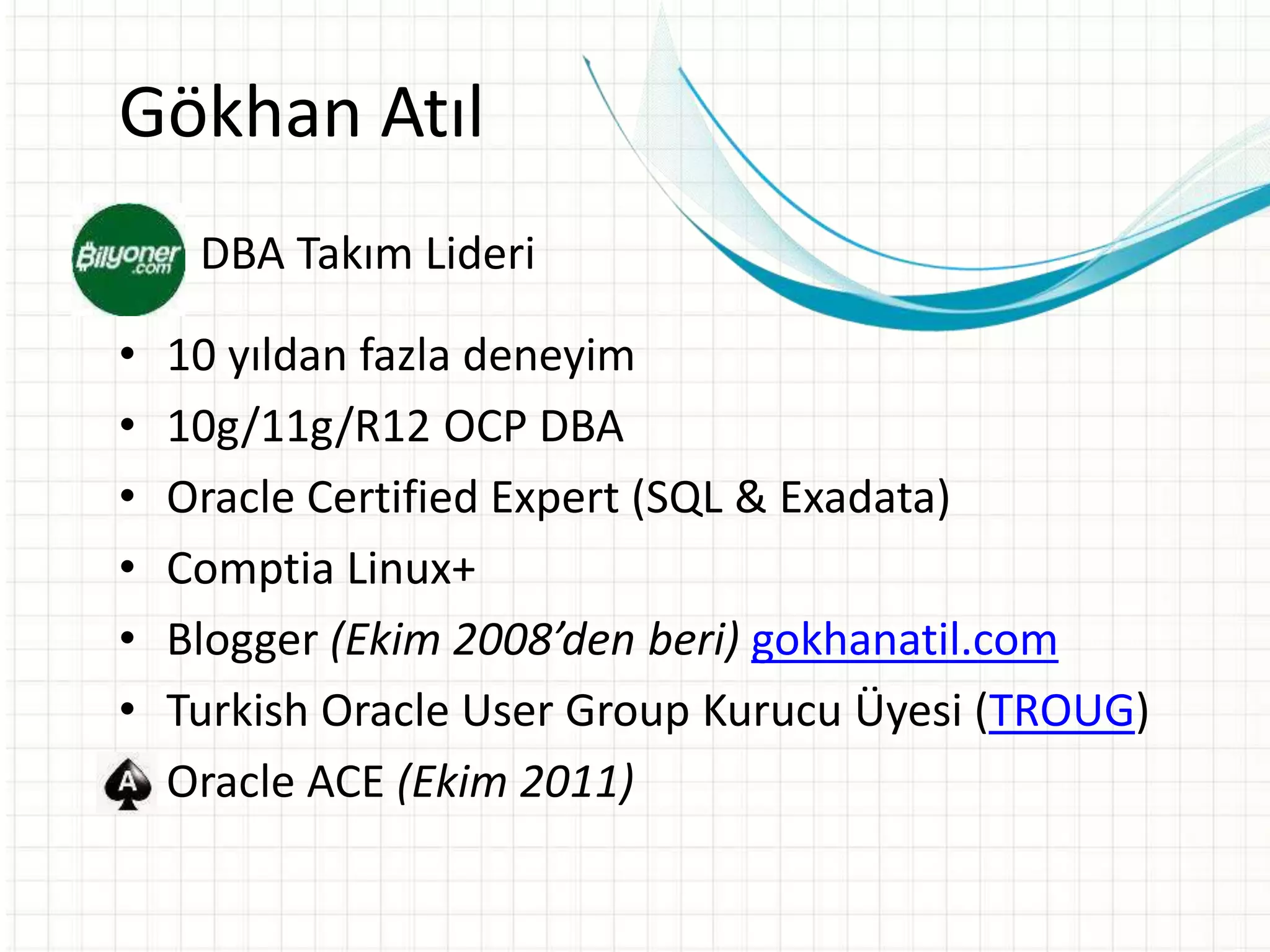Gökhan Atıl
• DBA Takım Lideri
• 10 yıldan fazla deneyim
• 10g/11g/R12 OCP DBA
• Oracle Certified Expert (SQL & Exadata)
• Comptia Linux+
• Blogger (Ekim 2008’den beri) gokhanatil.com
• Turkish Oracle User Group Kurucu Üyesi (TROUG)
• Oracle ACE (Ekim 2011)
 