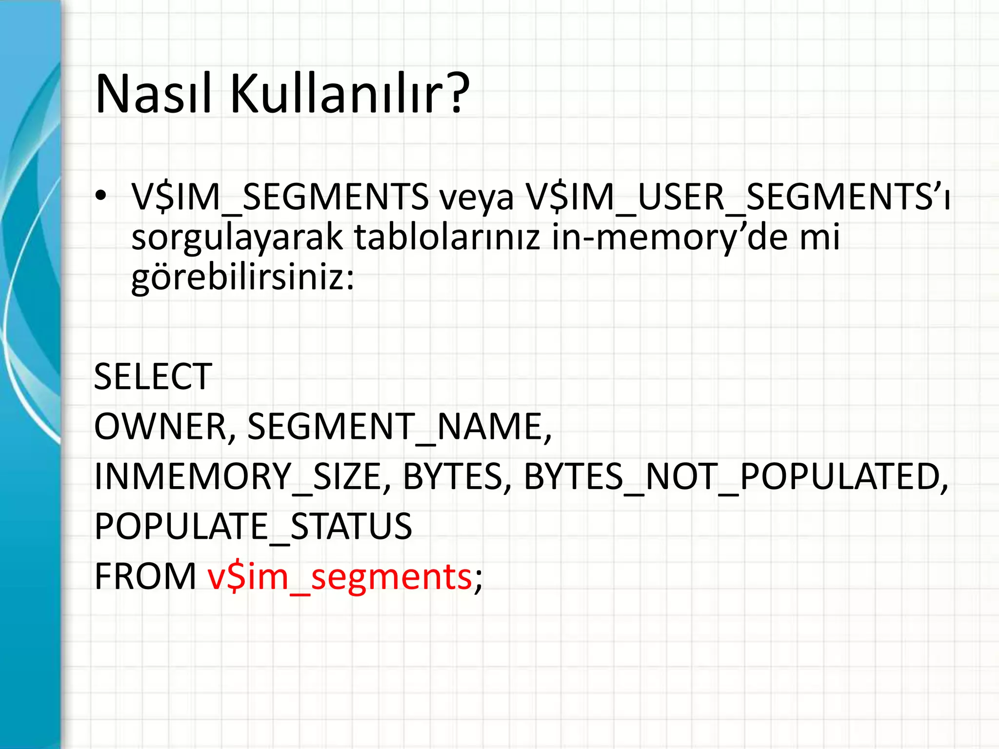 Nasıl Kullanılır?
• V$IM_SEGMENTS veya V$IM_USER_SEGMENTS’ı
sorgulayarak tablolarınız in-memory’de mi
görebilirsiniz:
SELECT
OWNER, SEGMENT_NAME,
INMEMORY_SIZE, BYTES, BYTES_NOT_POPULATED,
POPULATE_STATUS
FROM v$im_segments;
 