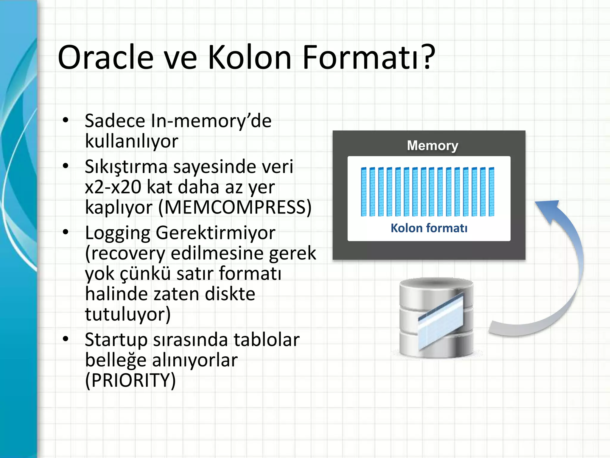 Oracle ve Kolon Formatı?
• Sadece In-memory’de
kullanılıyor
• Sıkıştırma sayesinde veri
x2-x20 kat daha az yer
kaplıyor (MEMCOMPRESS)
• Logging Gerektirmiyor
(recovery edilmesine gerek
yok çünkü satır formatı
halinde zaten diskte
tutuluyor)
• Startup sırasında tablolar
belleğe alınıyorlar
(PRIORITY)
Memory
Kolon formatı
 