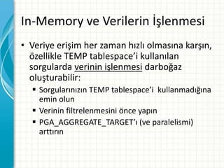 In-Memory ve Verilerin İşlenmesi
• Veriye erişim her zaman hızlı olmasına karşın,
özellikle TEMP tablespace’i kullanılan
sorgularda verinin işlenmesi darboğaz
oluşturabilir:
 Sorgularınızın TEMP tablespace’i kullanmadığına
emin olun
 Verinin filtrelenmesini önce yapın
 PGA_AGGREGATE_TARGET’ı (ve paralelismi)
arttırın
 
