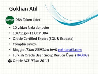 Gökhan Atıl
• DBA Takım Lideri
• 10 yıldan fazla deneyim
• 10g/11g/R12 OCP DBA
• Oracle Certified Expert (SQL & Exadata)
• Comptia Linux+
• Blogger (Ekim 2008’den beri) gokhanatil.com
• Turkish Oracle User Group Kurucu Üyesi (TROUG)
• Oracle ACE (Ekim 2011)
 