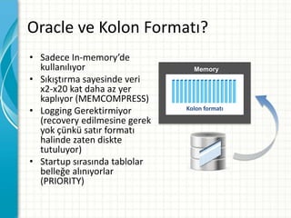 Oracle ve Kolon Formatı?
• Sadece In-memory’de
kullanılıyor
• Sıkıştırma sayesinde veri
x2-x20 kat daha az yer
kaplıyor (MEMCOMPRESS)
• Logging Gerektirmiyor
(recovery edilmesine gerek
yok çünkü satır formatı
halinde zaten diskte
tutuluyor)
• Startup sırasında tablolar
belleğe alınıyorlar
(PRIORITY)
Memory
Kolon formatı
 