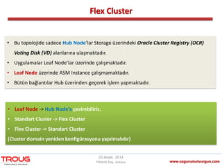 Flex Cluster
www.ozgurumutvurgun.com
23 Aralık 2014
TROUG Day Ankara
• Bu topolojide sadece Hub Node’lar Storage üzerindeki Oracle Cluster Registry (OCR)
Voting Disk (VD) alanlarına ulaşmaktadır.
• Uygulamalar Leaf Node’lar üzerinde çalışmaktadır.
• Leaf Node üzerinde ASM Instance çalışmamaktadır.
• Bütün bağlantılar Hub üzerinden geçerek işlem yapmaktadır.
• Leaf Node -> Hub Node’a çevirebiliriz.
• Standart Cluster -> Flex Cluster
• Flex Cluster -> Standart Cluster
(Cluster domain yeniden konfigürasyonu yapılmalıdır)
 