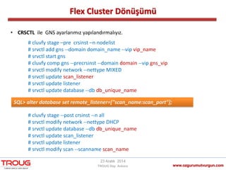 Flex Cluster Dönüşümü
www.ozgurumutvurgun.com
23 Aralık 2014
TROUG Day Ankara
# cluvfy stage –pre crsinst –n nodelist
# srvctl add gns -‐domain domain_name -‐vip vip_name
# srvctl start gns
# cluvfy comp gns -‐precrsinst -‐domain domain -‐vip gns_vip
# srvctl modify network -‐nettype MIXED
# srvctl update scan_listener
# srvctl update listener
# srvctl update database -‐db db_unique_name
# cluvfy stage -‐post crsinst -‐n all
# srvctl modify network -‐nettype DHCP
# srvctl update database -‐db db_unique_name
# srvctl update scan_listener
# srvctl update listener
# srvctl modify scan -‐scanname scan_name
• CRSCTL ile GNS ayarlarımız yapılandırmalıyız.
SQL> alter database set remote_listener=["scan_name:scan_port"];
 