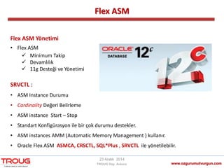 Flex ASM
www.ozgurumutvurgun.com
23 Aralık 2014
TROUG Day Ankara
Flex ASM Yönetimi
• Flex ASM
 Minimum Takip
 Devamlılık
 11g Desteği ve Yönetimi
SRVCTL :
• ASM Instance Durumu
• Cardinality Değeri Belirleme
• ASM instance Start – Stop
• Standart Konfigürasyon ile bir çok durumu destekler.
• ASM instances AMM (Automatic Memory Management ) kullanır.
• Oracle Flex ASM ASMCA, CRSCTL, SQL*Plus , SRVCTL ile yönetilebilir.
 