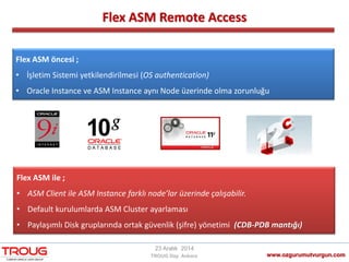Flex ASM Remote Access
www.ozgurumutvurgun.com
23 Aralık 2014
TROUG Day Ankara
Flex ASM öncesi ;
• İşletim Sistemi yetkilendirilmesi (OS authentication)
• Oracle Instance ve ASM Instance aynı Node üzerinde olma zorunluğu
Flex ASM ile ;
• ASM Client ile ASM Instance farklı node’lar üzerinde çalışabilir.
• Default kurulumlarda ASM Cluster ayarlaması
• Paylaşımlı Disk gruplarında ortak güvenlik (şifre) yönetimi (CDB-PDB mantığı)
 