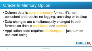 Oracle In Memory Option
•Column data is pure in memory format: it’s non-
persistent and require no logging, archiving or backup
•Data changes are simultaneously changed in both
formats so data is consistent and current
•Application code requires no changes – just turn on
and start using
http://brillix.co.il15
 