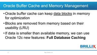 Oracle Buffer Cache and Memory Management
•Oracle buffer cache can keep data blocks in memory
for optimization
•Blocks are removed from memory based on their
usability (LRU)
•If data is smaller than available memory, we can use
Oracle 12c new features: Full Database Caching
http://brillix.co.il17
 