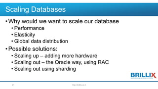 Scaling Databases
•Why would we want to scale our database
• Performance
• Elasticity
• Global data distribution
•Possible solutions:
• Scaling up – adding more hardware
• Scaling out – the Oracle way, using RAC
• Scaling out using sharding
http://brillix.co.il21
 