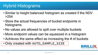Hybrid Histograms
• Similar to height balanced histogram as created if the NDV
>254
• Store the actual frequencies of bucket endpoints in
histograms
• No values are allowed to spill over multiple buckets
• More endpoint values can be squeezed in a histogram
• Achieves the same effect as increasing the # of buckets
• Only created with AUTO_SAMPLE_SIZE
http://brillix.co.il62
 