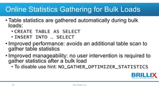 Online Statistics Gathering for Bulk Loads
• Table statistics are gathered automatically during bulk
loads:
• CREATE TABLE AS SELECT
• INSERT INTO … SELECT
• Improved performance: avoids an additional table scan to
gather table statistics
• Improved manageability: no user intervention is required to
gather statistics after a bulk load
• To disable use hint: NO_GATHER_OPTIMIZER_STATISTICS
http://brillix.co.il65
 