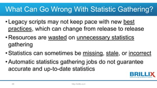 What Can Go Wrong With Statistic Gathering?
•Legacy scripts may not keep pace with new best
practices, which can change from release to release
•Resources are wasted on unnecessary statistics
gathering
•Statistics can sometimes be missing, stale, or incorrect
•Automatic statistics gathering jobs do not guarantee
accurate and up-to-date statistics
http://brillix.co.il68
 