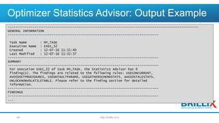 Optimizer Statistics Advisor: Output Example
http://brillix.co.il69
----------------------------------------------------------------------------------------------------
GENERAL INFORMATION
-------------------------------------------------------------------------------
Task Name : MY_TASK
Execution Name : EXEC_52
Created : 12-07-16 11:31:40
Last Modified : 12-07-16 11:32:37
-------------------------------------------------------------------------------
SUMMARY
-------------------------------------------------------------------------------
For execution EXEC_52 of task MY_TASK, the Statistics Advisor has 6
finding(s). The findings are related to the following rules: USECONCURRENT,
AVOIDSETPROCEDURES, USEDEFAULTPARAMS, USEGATHERSCHEMASTATS, AVOIDSTALESTATS,
UNLOCKNONVOLATILETABLE. Please refer to the finding section for detailed
information.
-------------------------------------------------------------------------------
FINDINGS
-------------------------------------------------------------------------------
...
 