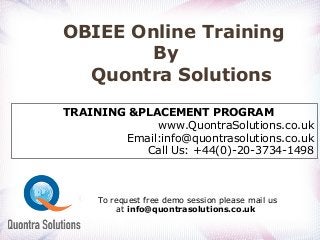 OBIEE Online Training
By
Quontra Solutions
TRAINING &PLACEMENT PROGRAM
www.QuontraSolutions.co.uk
Email:info@quontrasolutions.co.uk
Call Us: +44(0)-20-3734-1498
To request free demo session please mail us
at info@quontrasolutions.co.uk
 