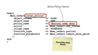 begin 
dbms_redact.alter_policy( 
object_schema => 'ALEX' 
,object_name => 'EMP' 
,policy_name => 'Obscure some data' 
,action => dbms_redact.ADD_COLUMN 
,column_name => 'HIREDATE' 
,function_type => dbms_redact.partial 
,function_parameters => dbms_redact.redact_date_epoch 
); 
end; 
/ 
Same Policy Name 
C h o o s e Po l i c y N ame 
Wi s e l y ! 
 