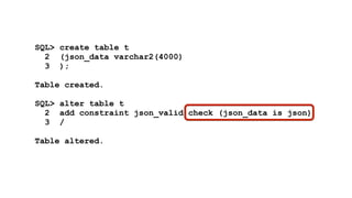 SQL> create table t 
2 (json_data varchar2(4000) 
3 ); 
! 
Table created. 
! 
SQL> alter table t 
2 add constraint json_valid check (json_data is json) 
3 / 
! 
Table altered. 
 