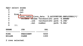 SQL> select ename 
2 ,job 
3 ,sal 
4 from t 
5 ,json_table (json_data, '$.ACCOUNTING.EMPLOYEES[*]' 
6 columns (ename varchar2(20) path '$.ENAME' 
7 ,job varchar2(20) path '$.JOB' 
8 ,sal number path '$.SAL' 
9 )); 
! 
ENAME JOB SAL 
------------ ------------ ---------- 
KING PRESIDENT 5000 
MILLER CLERK 1300 
! 
2 rows selected. 
 