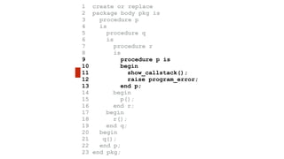 1 create or replace 
2 package body pkg is 
3 procedure p 
4 is 
5 procedure q 
6 is 
7 procedure r 
8 is 
9 procedure p is 
10 begin 
11 show_callstack(); 
12 raise program_error; 
13 end p; 
14 begin 
15 p(); 
16 end r; 
17 begin 
18 r(); 
19 end q; 
20 begin 
21 q(); 
22 end p; 
23 end pkg; 
 