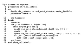 SQL> create or replace 
2 procedure show_callstack 
3 as 
4 depth pls_integer := utl_call_stack.dynamic_depth(); 
5 procedure headers 
... 
11 end headers; 
12 begin 
13 headers; 
14 for j in reverse 1..depth loop 
15 dbms_output.put_line( 
16 rpad( utl_call_stack.lexical_depth(j), 10 ) || 
17 rpad( j, 7) || 
18 rpad( to_char(utl_call_stack.unit_line(j), '99'), 9 ) || 
19 utl_call_stack.concatenate_subprogram 
20 (utl_call_stack.subprogram(j))); 
21 end loop; 
22 end show_callstack; 
 