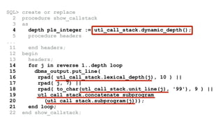 SQL> create or replace 
2 procedure show_callstack 
3 as 
4 depth pls_integer := utl_call_stack.dynamic_depth(); 
5 procedure headers 
... 
11 end headers; 
12 begin 
13 headers; 
14 for j in reverse 1..depth loop 
15 dbms_output.put_line( 
16 rpad( utl_call_stack.lexical_depth(j), 10 ) || 
17 rpad( j, 7) || 
18 rpad( to_char(utl_call_stack.unit_line(j), '99'), 9 ) || 
19 utl_call_stack.concatenate_subprogram 
20 (utl_call_stack.subprogram(j))); 
21 end loop; 
22 end show_callstack; 
 