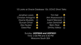 12 Looks at Oracle Database 12c: EOUC Short Talks 
Jonathan Lewis 
Christian Antognini 
Osama Mustafa 
Gurcan Orhan 
Alex Nuijten 
Oded Raz 
Sunday: UGF8949 and UGF9221! 
Time: 2:30 PM and 3:30 PM 
Moscone South 304 
Tim Hall 
Ami Aharonovich 
Kashif Manzoor 
Julian Dontcheff 
Björn Rost 
Dimitry Volkov 
 
