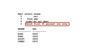 ! 
SQL> select ename 
2 ,sal 
3 from emp 
4 order by sal desc 
5 fetch first 25 percent row only; 
! 
ENAME SAL 
---------- ---------- 
KING 5000 
FORD 3000 
SCOTT 3000 
JONES 2975 
 