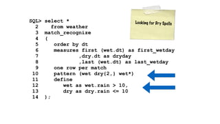 SQL> select * 
L o o k i n g f o r D r y S p e l l s 
2 from weather 
3 match_recognize 
4 ( 
5 order by dt 
6 measures first (wet.dt) as first_wetday 
7 ,dry.dt as dryday 
8 ,last (wet.dt) as last_wetday 
9 one row per match 
10 pattern (wet dry{2,} wet*) 
11 define 
12 wet as wet.rain > 10, 
13 dry as dry.rain <= 10 
14 ); 
 